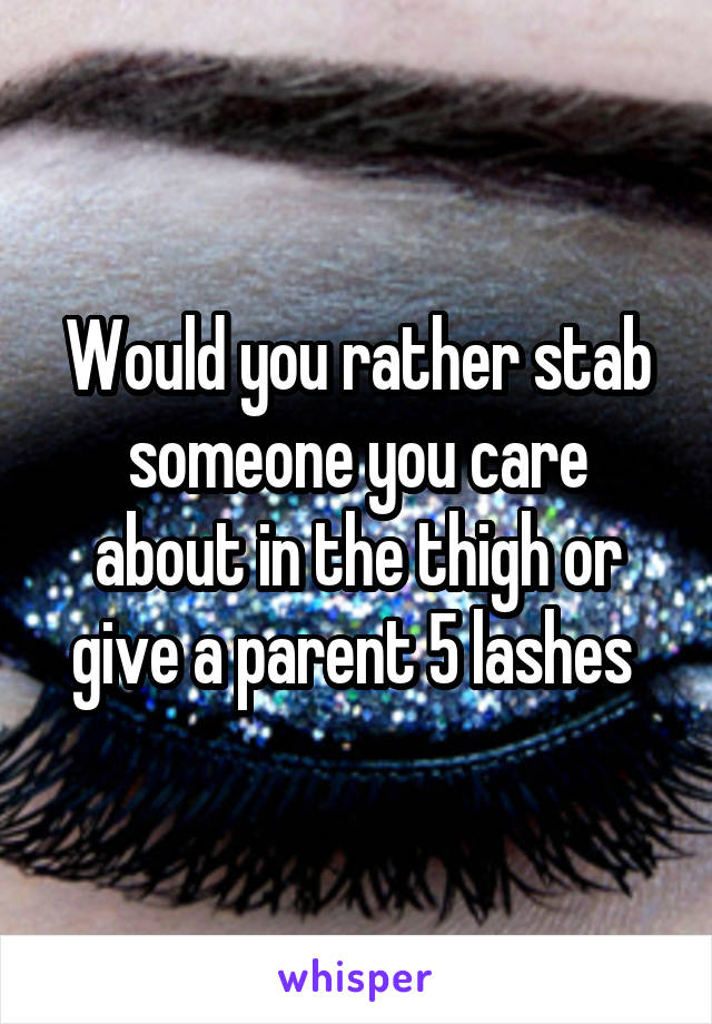 Would you rather stab someone you care about in the thigh or give a parent 5 lashes 