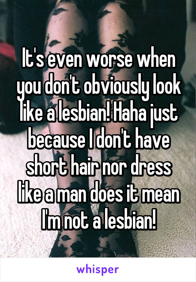 It's even worse when you don't obviously look like a lesbian! Haha just because I don't have short hair nor dress like a man does it mean I'm not a lesbian!