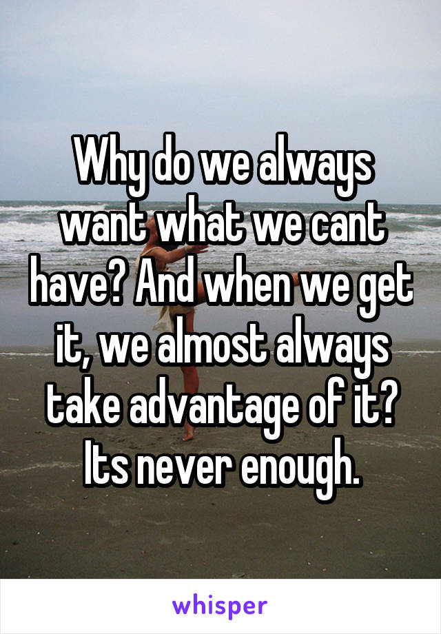 Why do we always want what we cant have? And when we get it, we almost always take advantage of it? Its never enough.