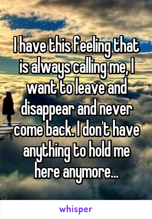 I have this feeling that is always calling me, I want to leave and disappear and never come back. I don't have anything to hold me here anymore...