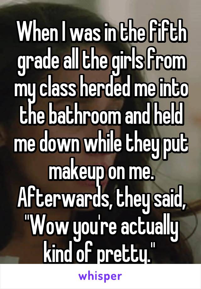 When I was in the fifth grade all the girls from my class herded me into the bathroom and held me down while they put makeup on me. Afterwards, they said, "Wow you're actually kind of pretty." 