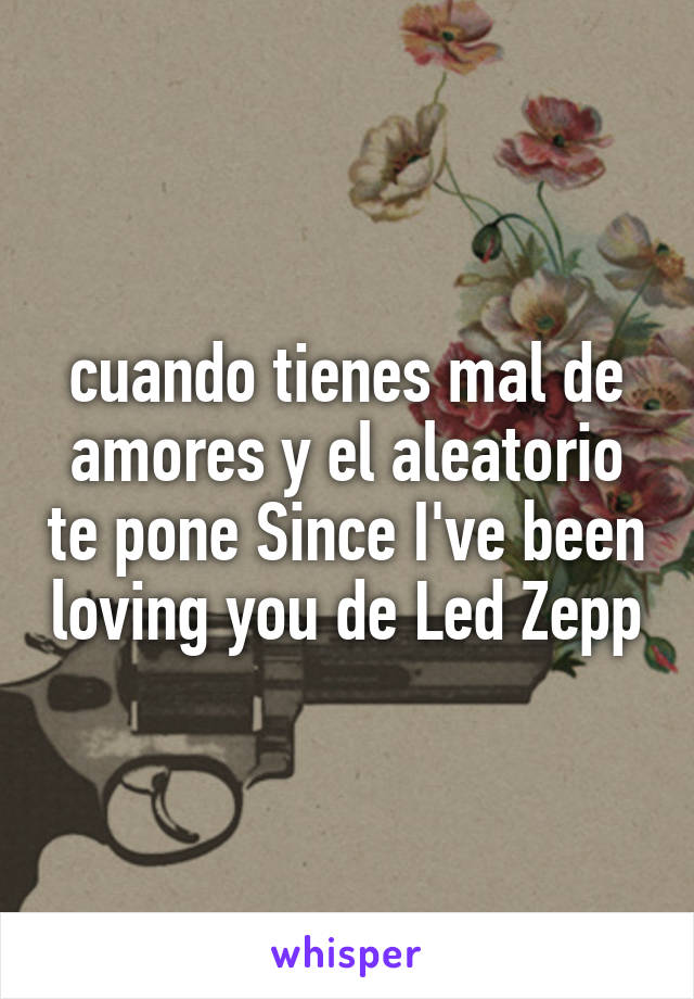 cuando tienes mal de amores y el aleatorio te pone Since I've been loving you de Led Zepp