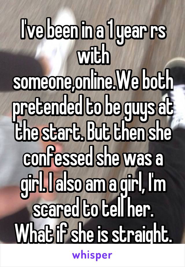 I've been in a 1 year rs with someone,online.We both pretended to be guys at the start. But then she confessed she was a girl. I also am a girl, I'm scared to tell her. What if she is straight.