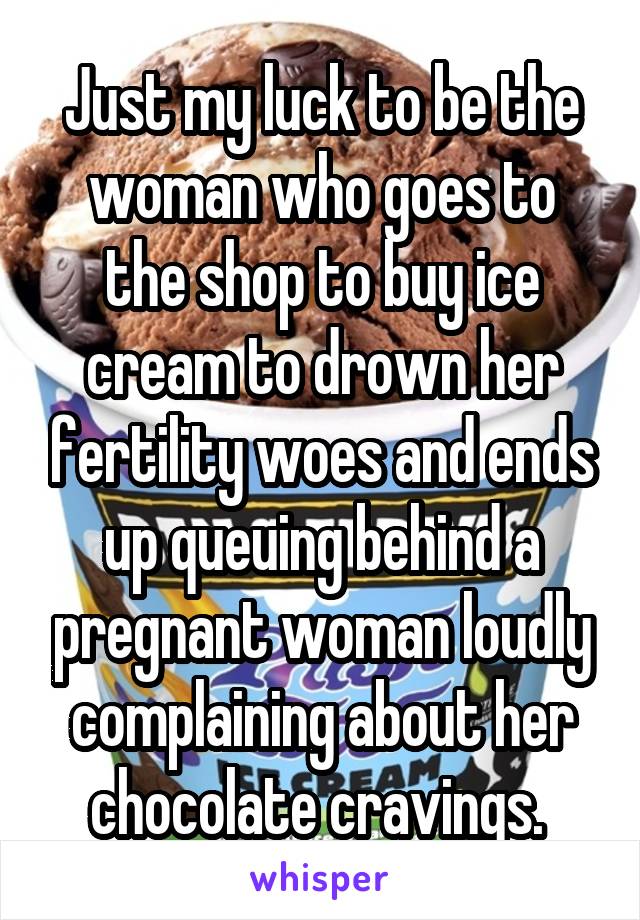 Just my luck to be the woman who goes to the shop to buy ice cream to drown her fertility woes and ends up queuing behind a pregnant woman loudly complaining about her chocolate cravings. 