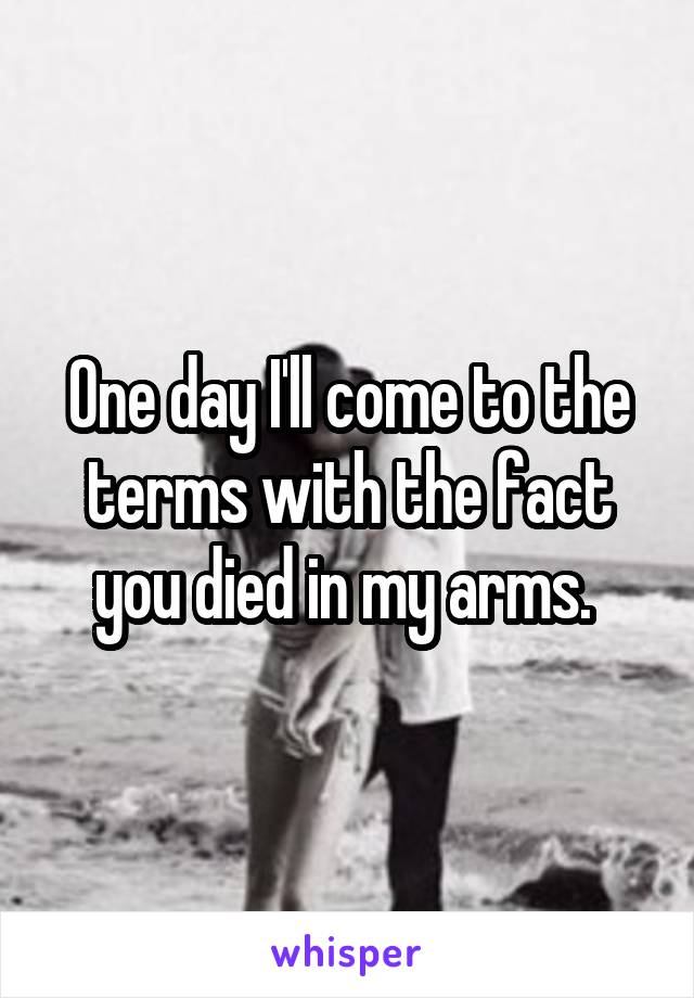 One day I'll come to the terms with the fact you died in my arms. 