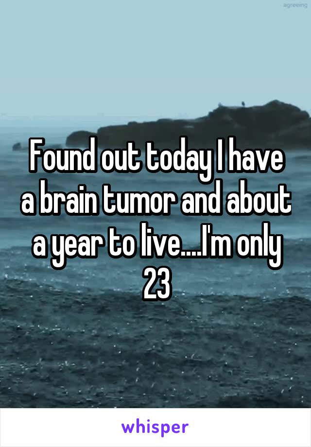 Found out today I have a brain tumor and about a year to live....I'm only 23