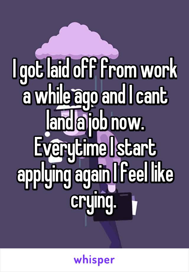 I got laid off from work a while ago and I cant land a job now. Everytime I start applying again I feel like crying. 