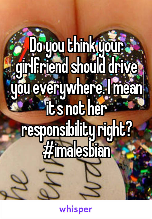 Do you think your girlfriend should drive you everywhere. I mean it's not her responsibility right? #imalesbian
