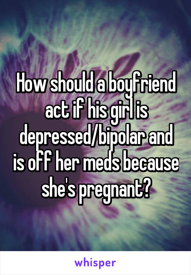 How should a boyfriend act if his girl is depressed/bipolar and is off her meds because she's pregnant?