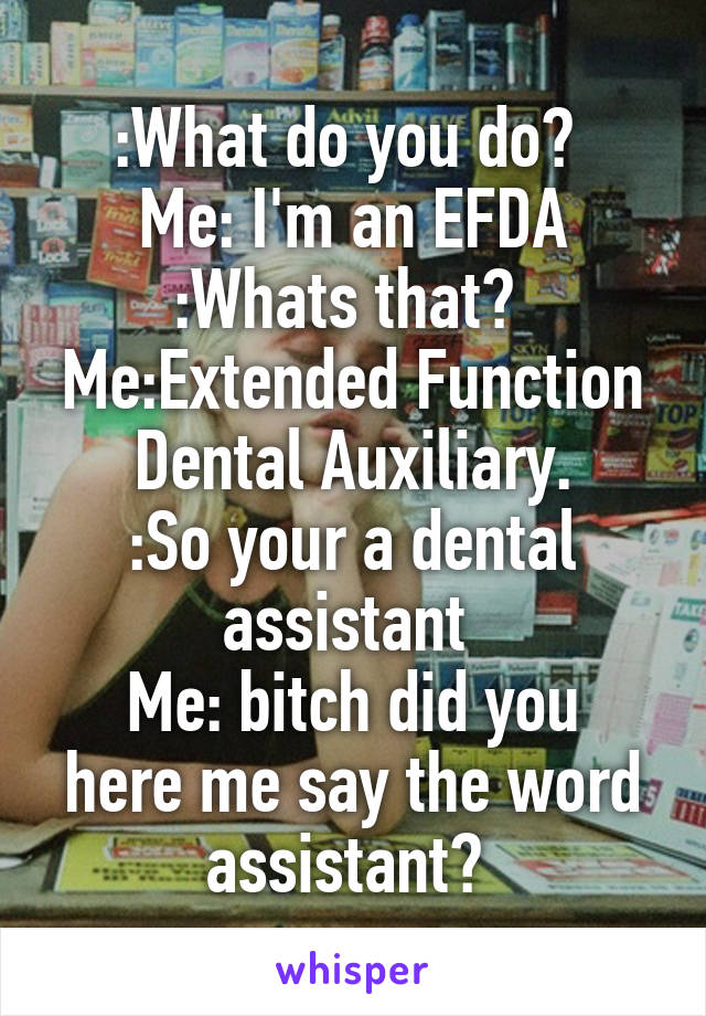 :What do you do? 
Me: I'm an EFDA
:Whats that? 
Me:Extended Function Dental Auxiliary.
:So your a dental assistant 
Me: bitch did you here me say the word assistant? 