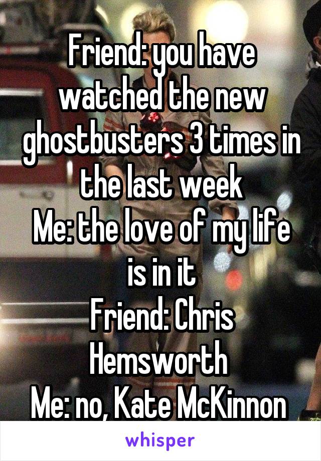 Friend: you have watched the new ghostbusters 3 times in the last week
Me: the love of my life is in it
Friend: Chris Hemsworth 
Me: no, Kate McKinnon 