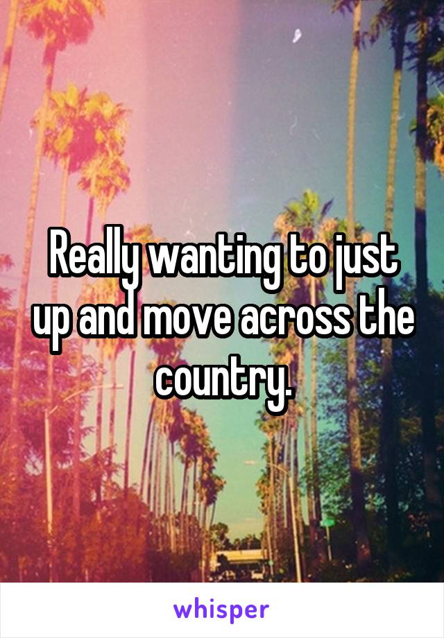 Really wanting to just up and move across the country.