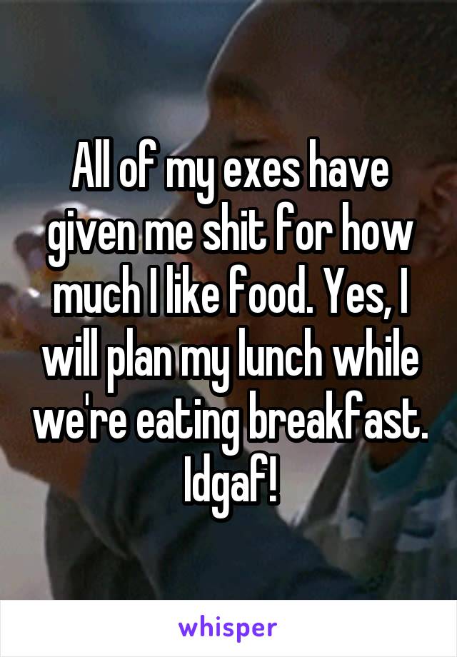 All of my exes have given me shit for how much I like food. Yes, I will plan my lunch while we're eating breakfast. Idgaf!