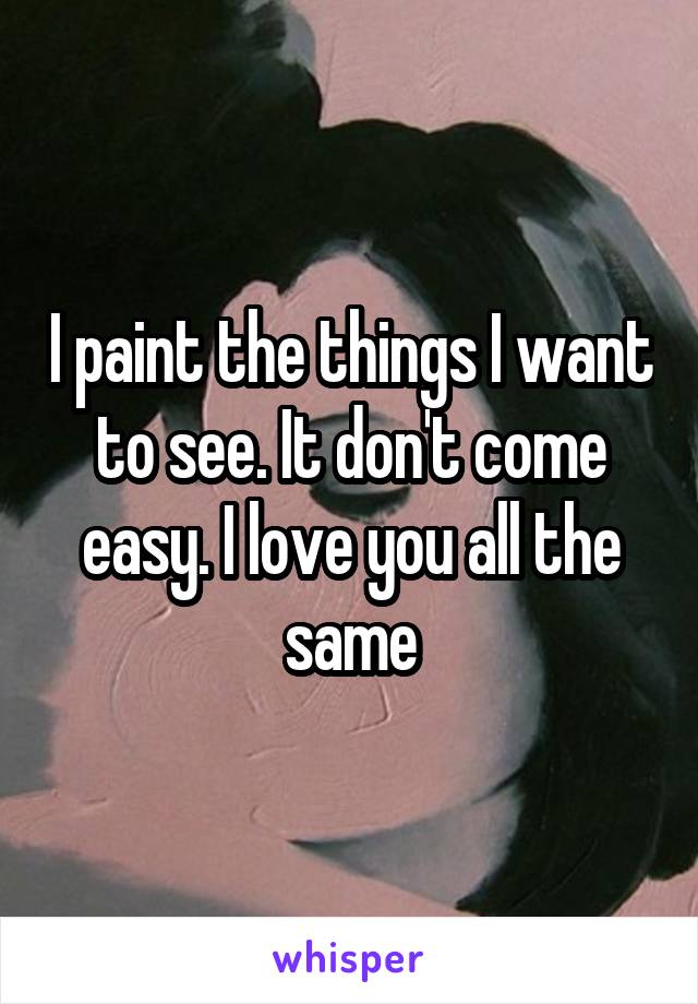 I paint the things I want to see. It don't come easy. I love you all the same