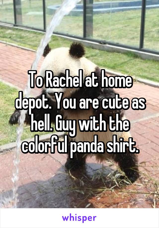 To Rachel at home depot. You are cute as hell. Guy with the colorful panda shirt.