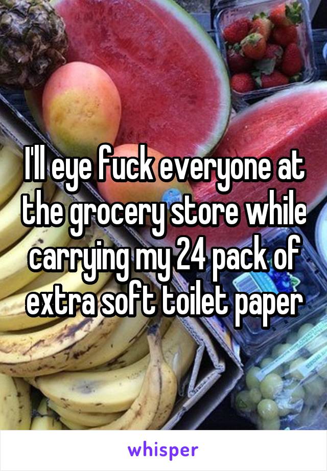 I'll eye fuck everyone at the grocery store while carrying my 24 pack of extra soft toilet paper