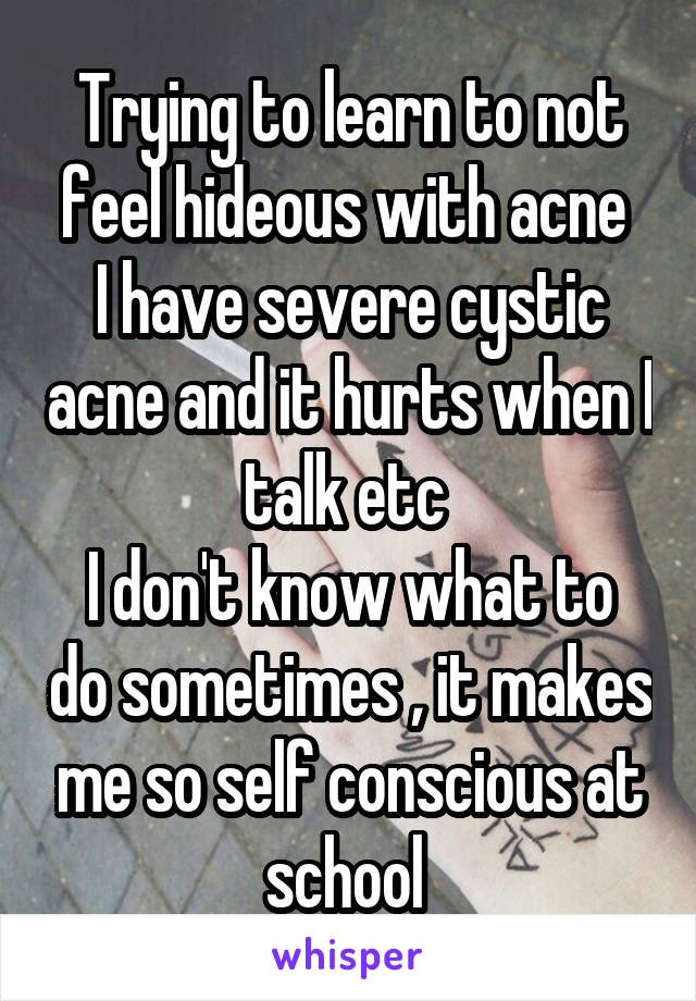 Trying to learn to not feel hideous with acne 
I have severe cystic acne and it hurts when I talk etc 
I don't know what to do sometimes , it makes me so self conscious at school 