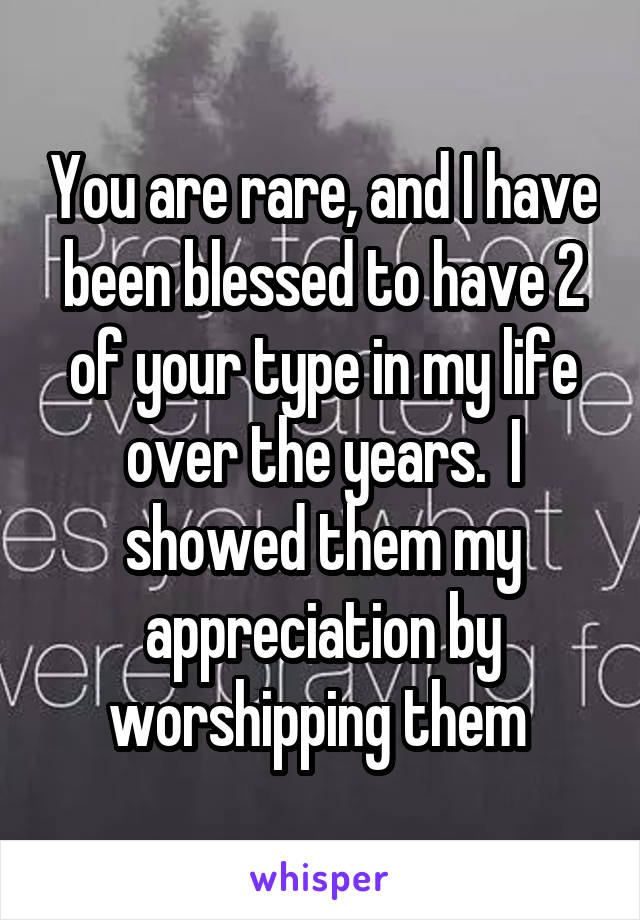 You are rare, and I have been blessed to have 2 of your type in my life over the years.  I showed them my appreciation by worshipping them 