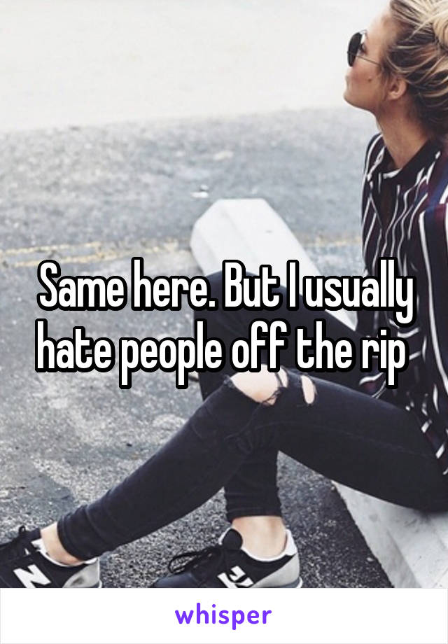 Same here. But I usually hate people off the rip 