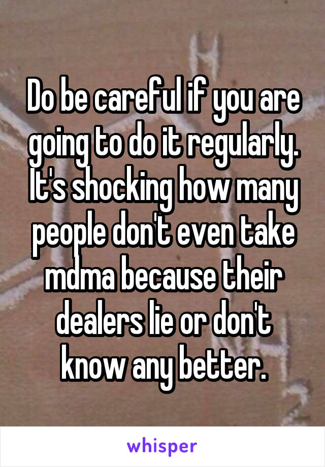 Do be careful if you are going to do it regularly. It's shocking how many people don't even take mdma because their dealers lie or don't know any better.