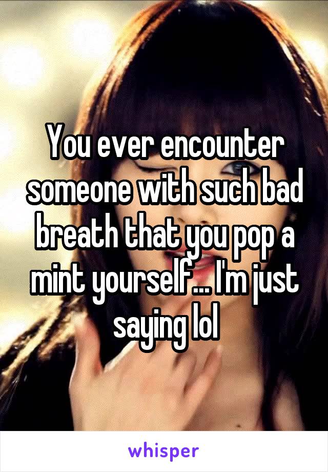 You ever encounter someone with such bad breath that you pop a mint yourself... I'm just saying lol