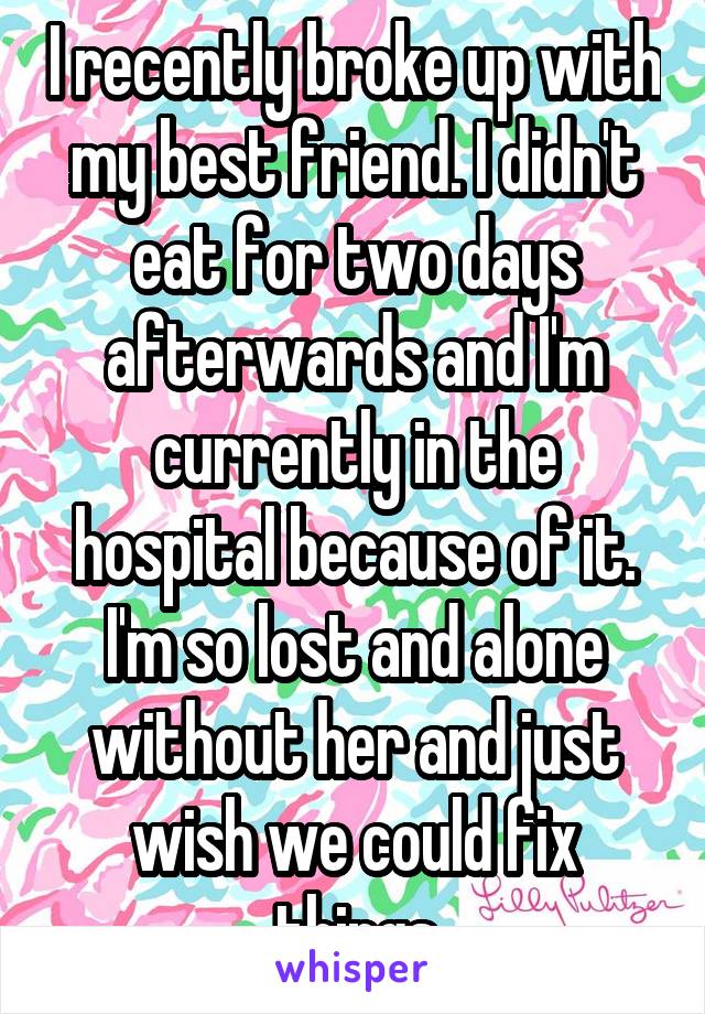 I recently broke up with my best friend. I didn't eat for two days afterwards and I'm currently in the hospital because of it. I'm so lost and alone without her and just wish we could fix things