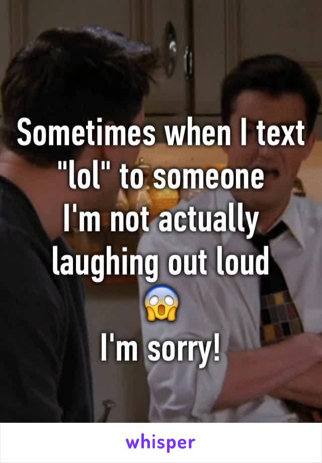 Sometimes when I text "lol" to someone
I'm not actually laughing out loud
😱
I'm sorry!