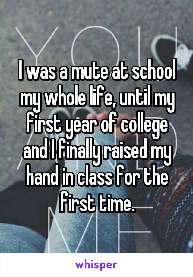 I was a mute at school my whole life, until my first year of college and I finally raised my hand in class for the first time.