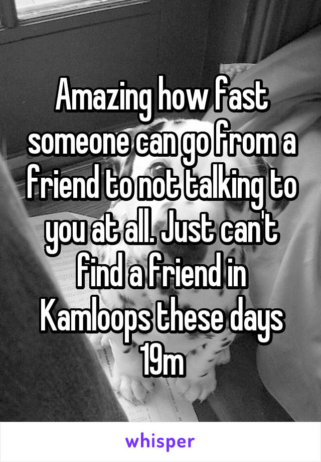 Amazing how fast someone can go from a friend to not talking to you at all. Just can't find a friend in Kamloops these days 19m