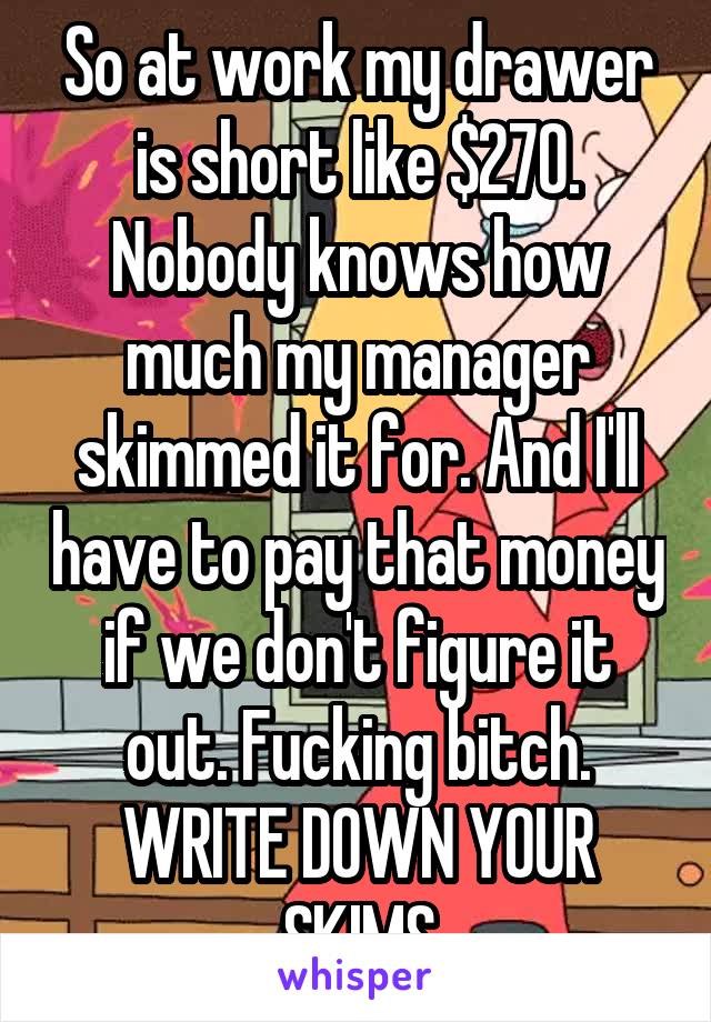 So at work my drawer is short like $270. Nobody knows how much my manager skimmed it for. And I'll have to pay that money if we don't figure it out. Fucking bitch. WRITE DOWN YOUR SKIMS