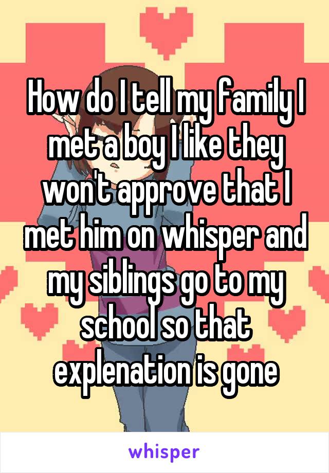 How do I tell my family I met a boy I like they won't approve that I met him on whisper and my siblings go to my school so that explenation is gone