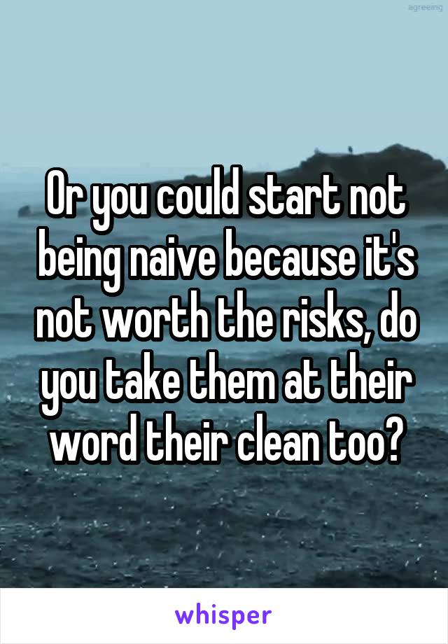 Or you could start not being naive because it's not worth the risks, do you take them at their word their clean too?