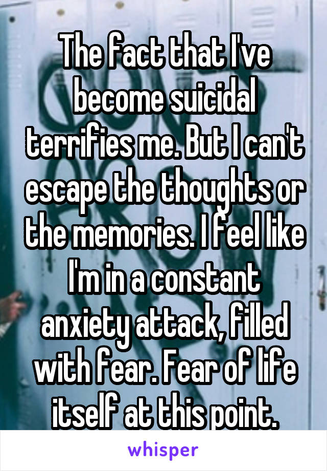 The fact that I've become suicidal terrifies me. But I can't escape the thoughts or the memories. I feel like I'm in a constant anxiety attack, filled with fear. Fear of life itself at this point.