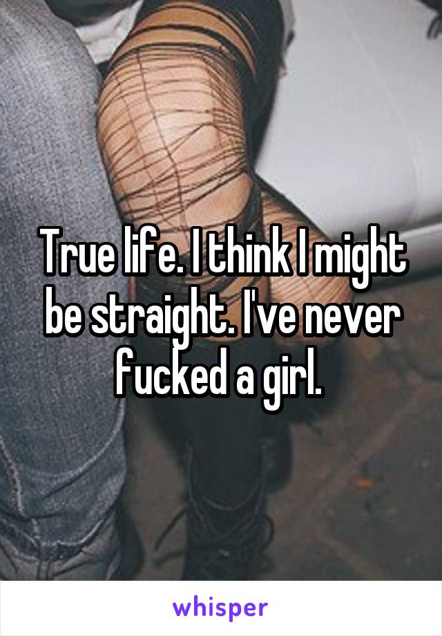 True life. I think I might be straight. I've never fucked a girl. 