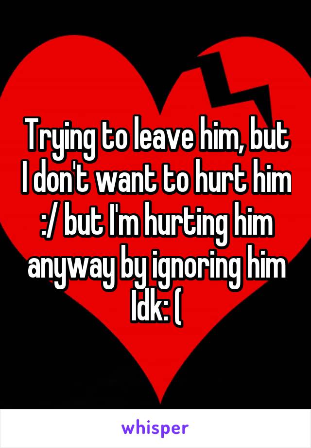 Trying to leave him, but I don't want to hurt him :/ but I'm hurting him anyway by ignoring him Idk: (