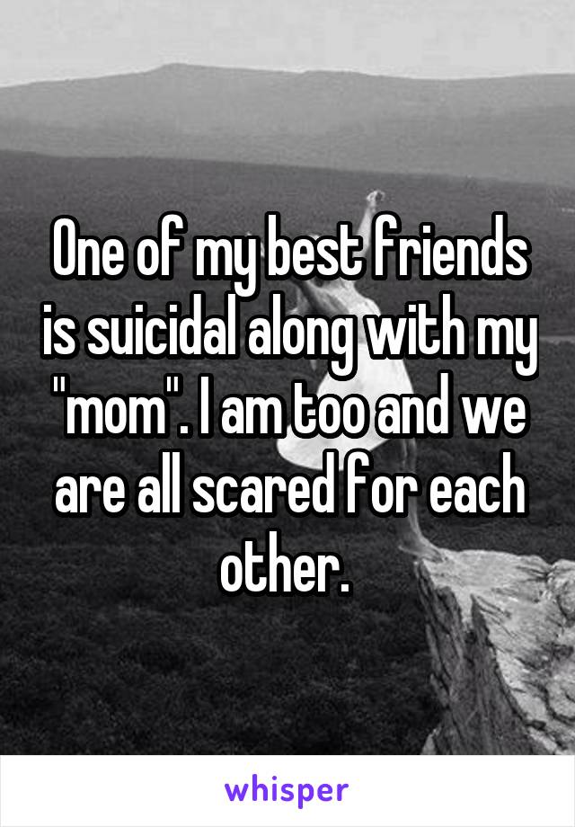 One of my best friends is suicidal along with my "mom". I am too and we are all scared for each other. 