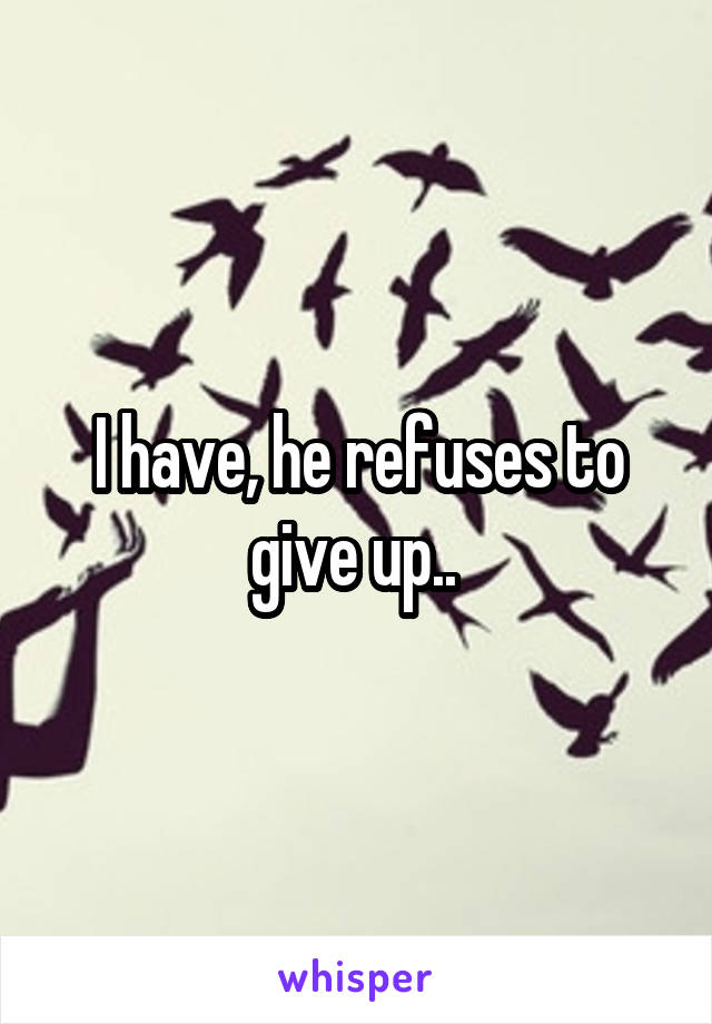 I have, he refuses to give up.. 