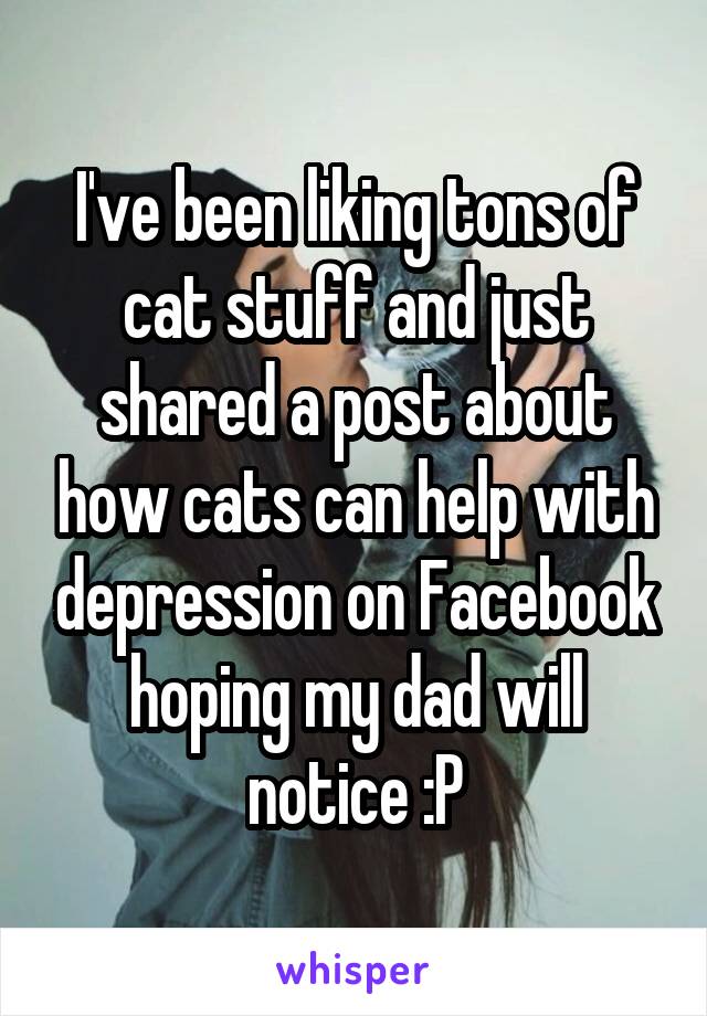 I've been liking tons of cat stuff and just shared a post about how cats can help with depression on Facebook hoping my dad will notice :P