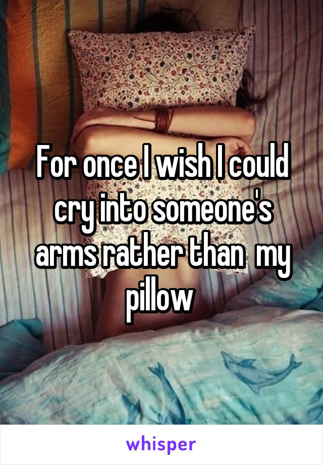 For once I wish I could cry into someone's arms rather than  my pillow 