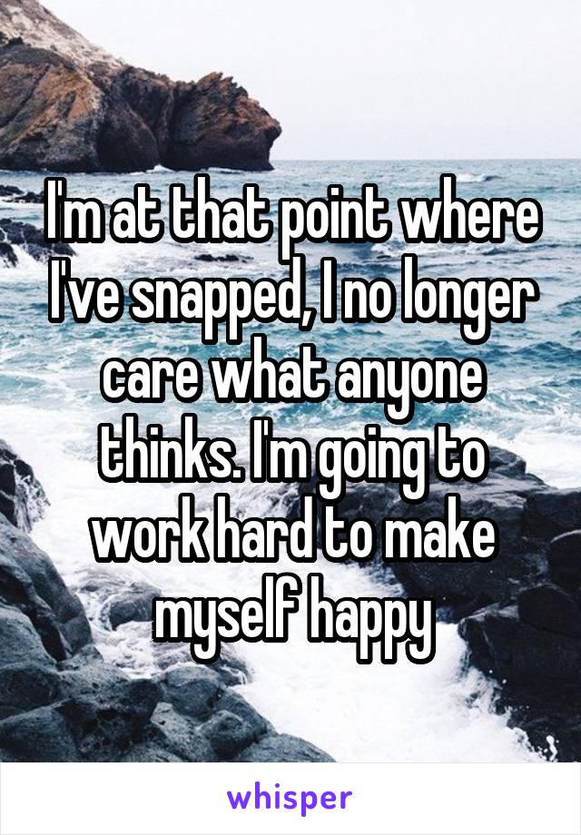 I'm at that point where I've snapped, I no longer care what anyone thinks. I'm going to work hard to make myself happy