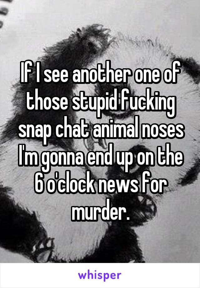 If I see another one of those stupid fucking snap chat animal noses I'm gonna end up on the 6 o'clock news for murder.