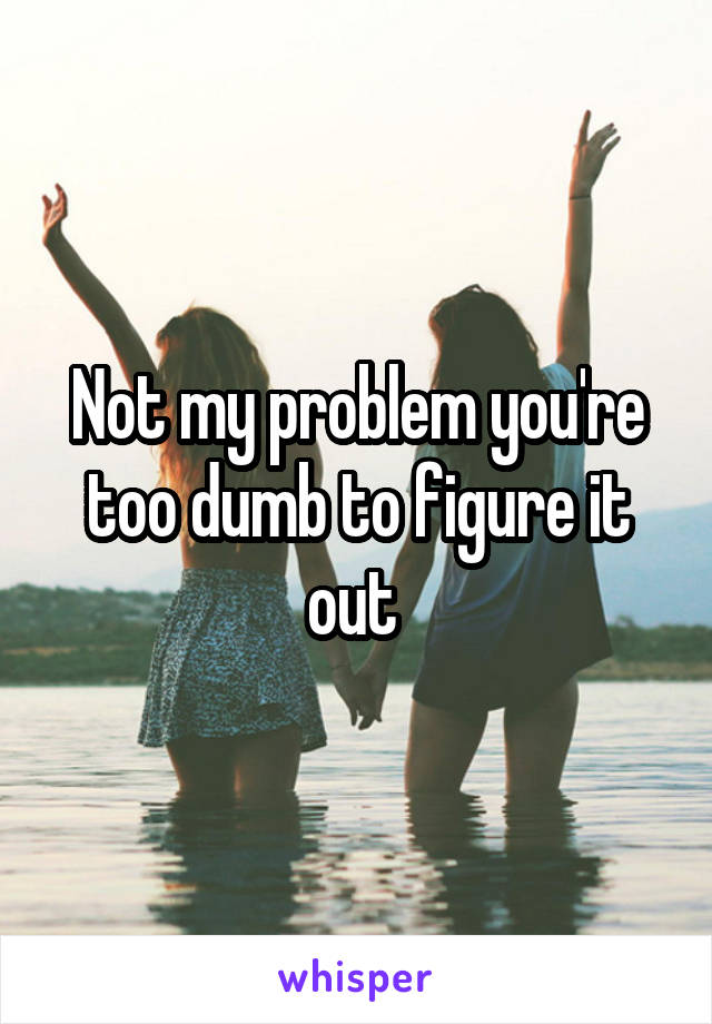 Not my problem you're too dumb to figure it out 