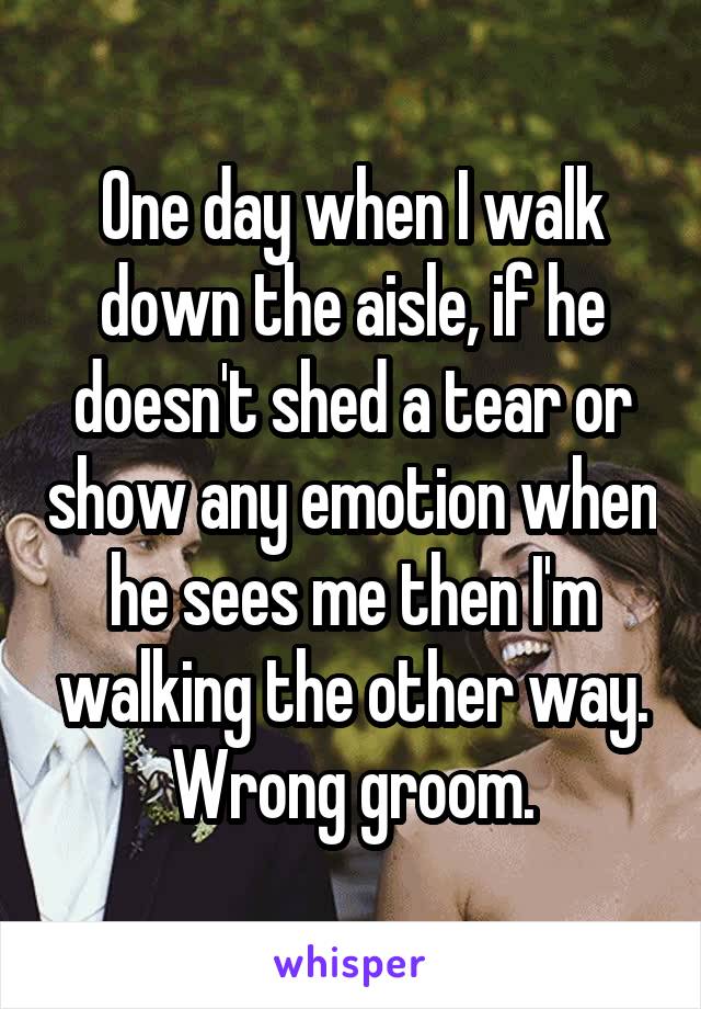 One day when I walk down the aisle, if he doesn't shed a tear or show any emotion when he sees me then I'm walking the other way. Wrong groom.