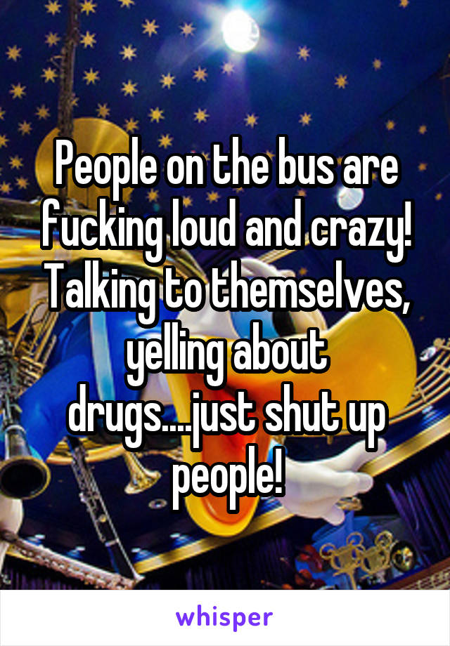 People on the bus are fucking loud and crazy! Talking to themselves, yelling about drugs....just shut up people!