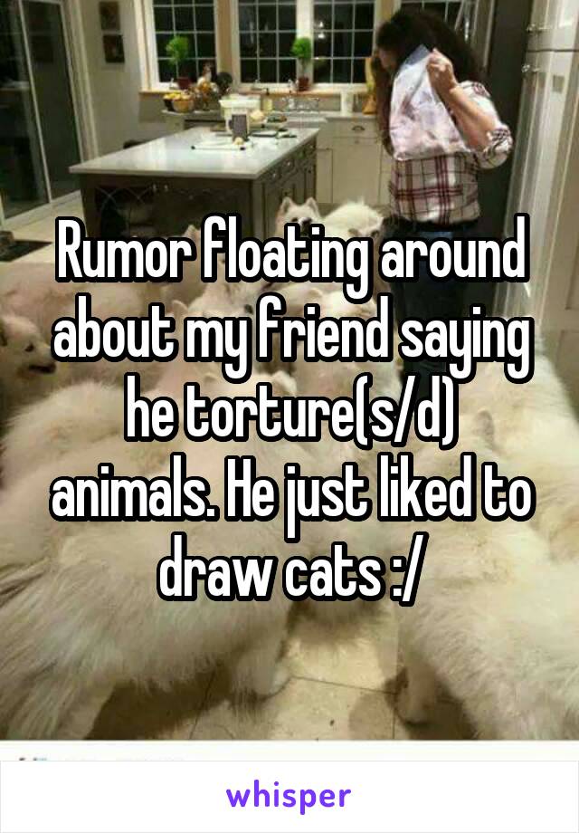 Rumor floating around about my friend saying he torture(s/d) animals. He just liked to draw cats :/