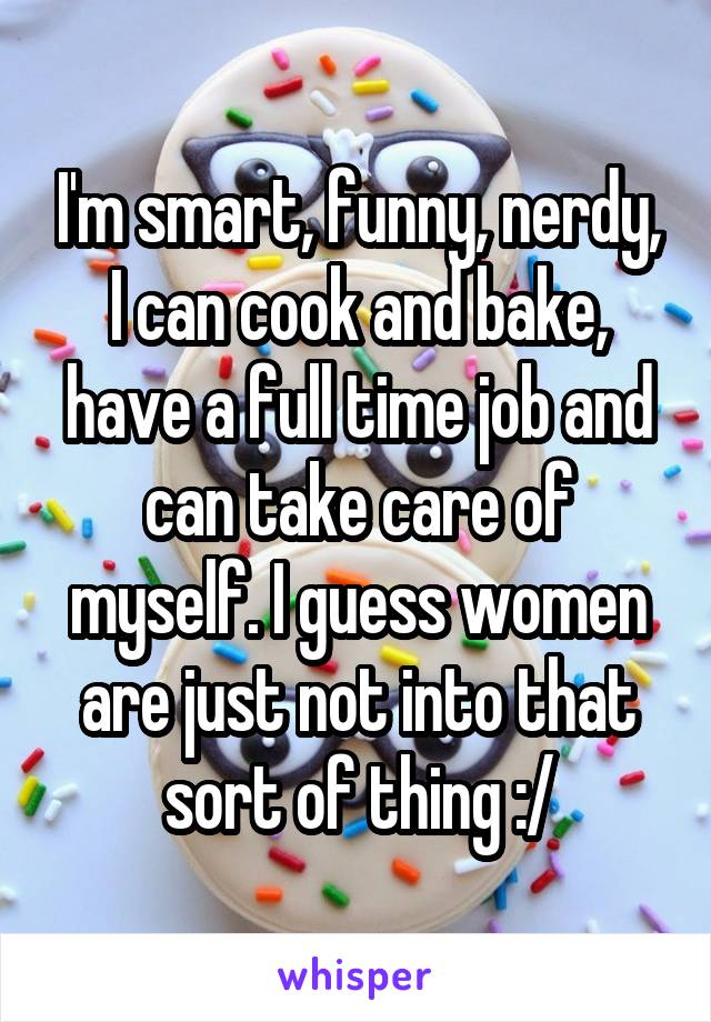 I'm smart, funny, nerdy, I can cook and bake, have a full time job and can take care of myself. I guess women are just not into that sort of thing :/