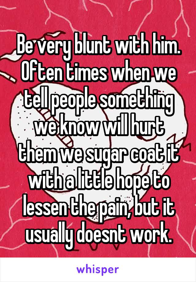 Be very blunt with him. Often times when we tell people something we know will hurt them we sugar coat it with a little hope to lessen the pain, but it usually doesnt work.