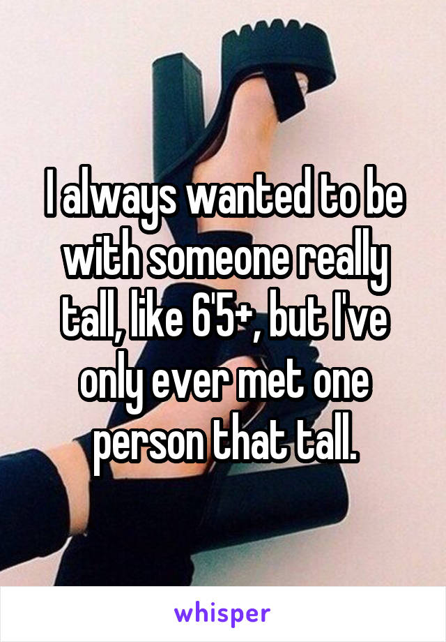 I always wanted to be with someone really tall, like 6'5+, but I've only ever met one person that tall.