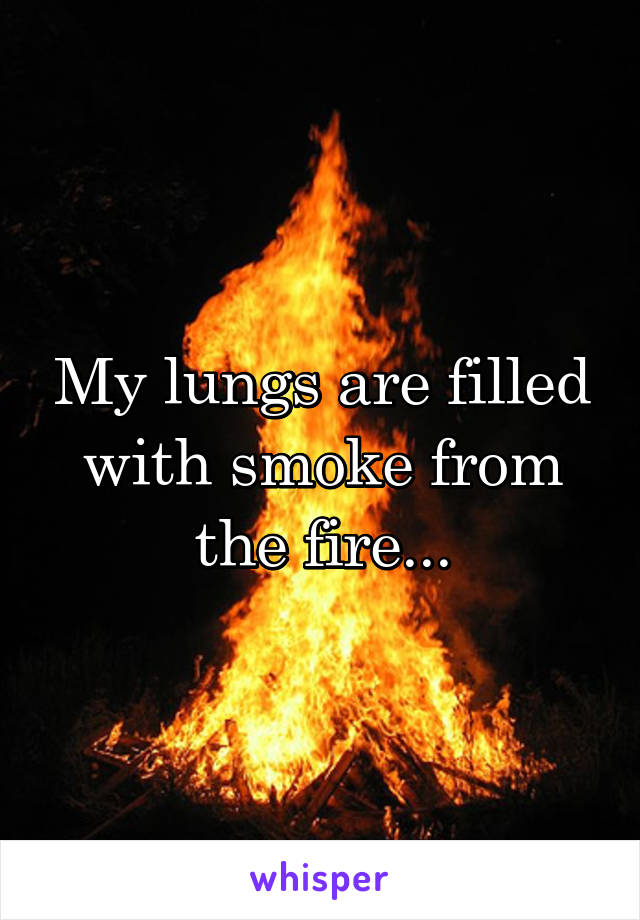 My lungs are filled with smoke from the fire...