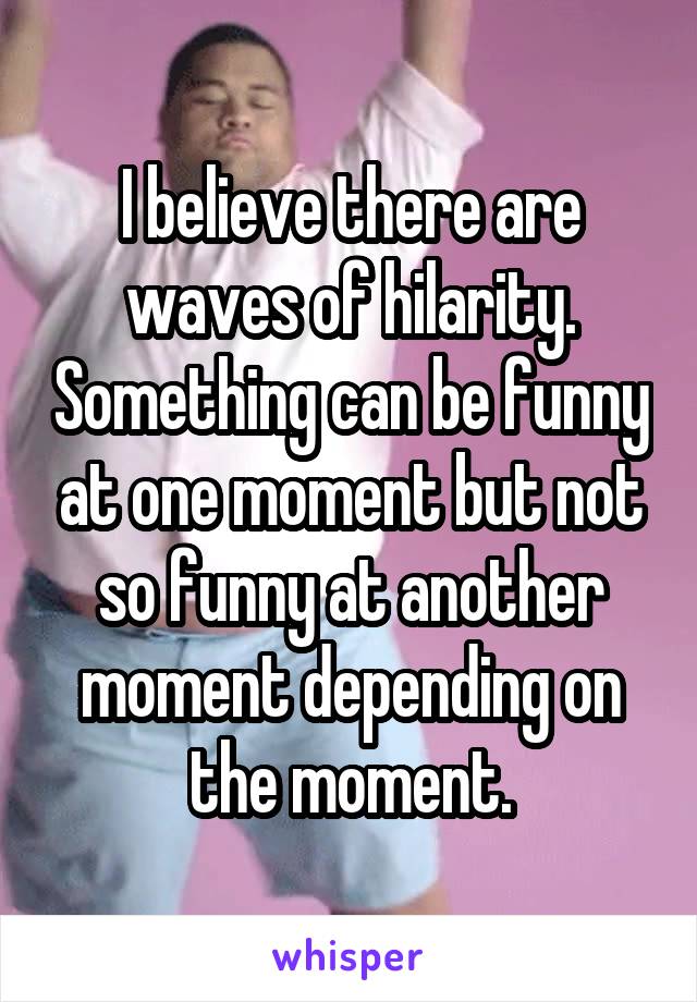 I believe there are waves of hilarity. Something can be funny at one moment but not so funny at another moment depending on the moment.